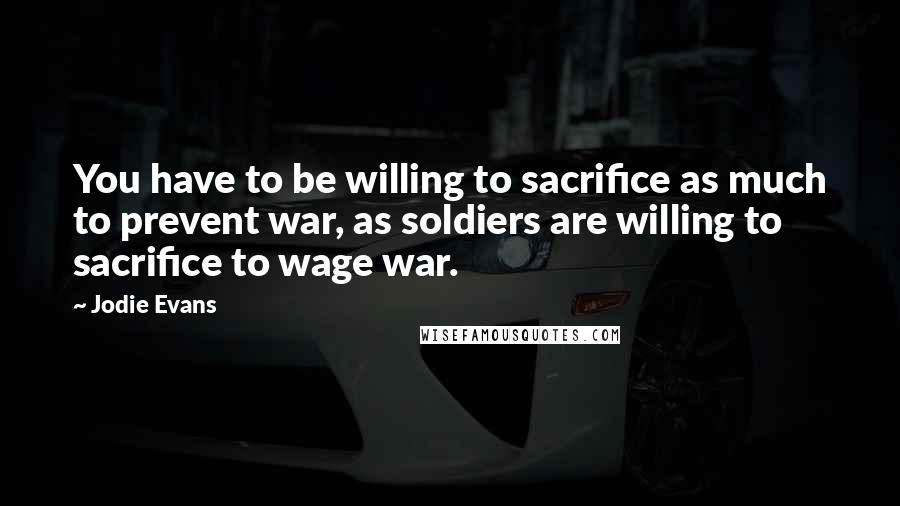 Jodie Evans Quotes: You have to be willing to sacrifice as much to prevent war, as soldiers are willing to sacrifice to wage war.