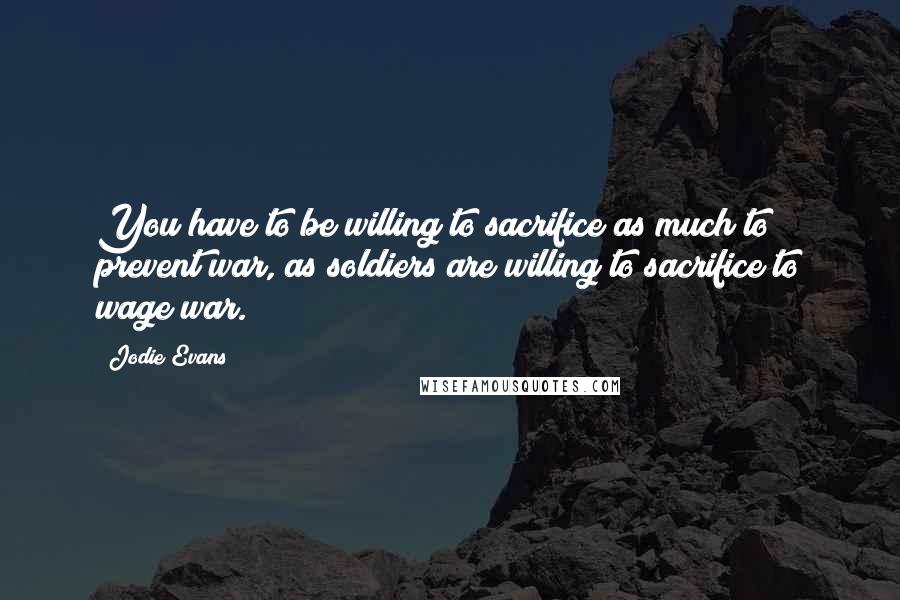 Jodie Evans Quotes: You have to be willing to sacrifice as much to prevent war, as soldiers are willing to sacrifice to wage war.