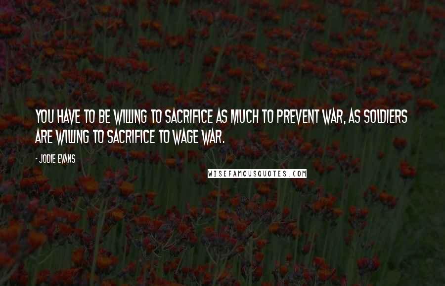 Jodie Evans Quotes: You have to be willing to sacrifice as much to prevent war, as soldiers are willing to sacrifice to wage war.