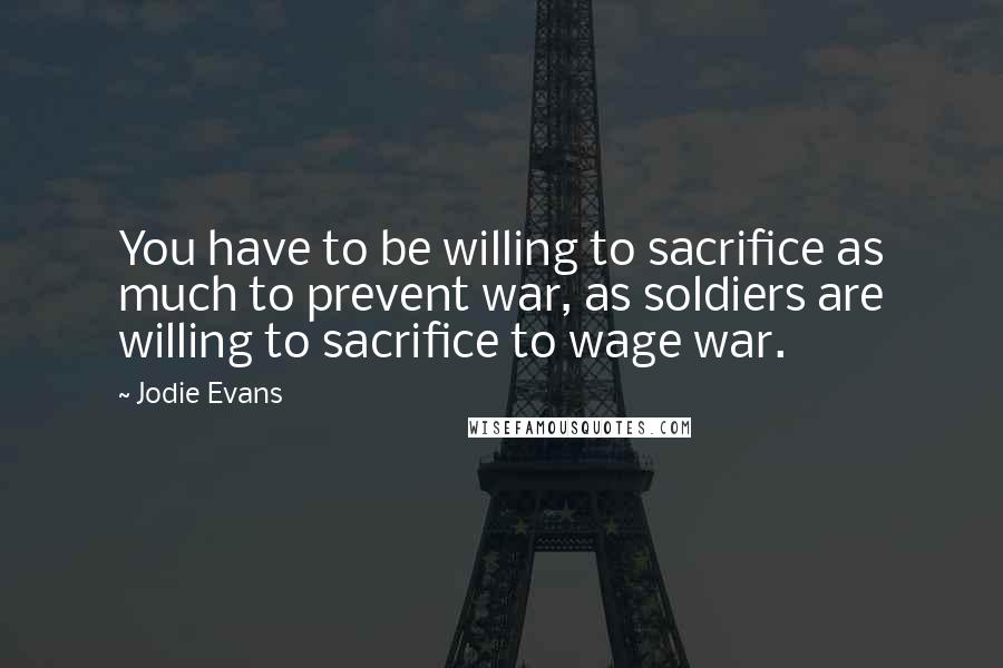 Jodie Evans Quotes: You have to be willing to sacrifice as much to prevent war, as soldiers are willing to sacrifice to wage war.