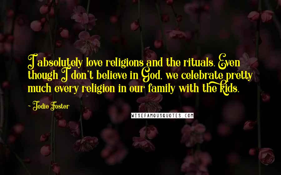 Jodie Foster Quotes: I absolutely love religions and the rituals. Even though I don't believe in God, we celebrate pretty much every religion in our family with the kids.