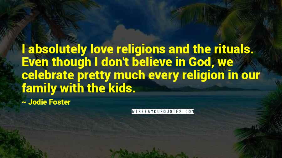 Jodie Foster Quotes: I absolutely love religions and the rituals. Even though I don't believe in God, we celebrate pretty much every religion in our family with the kids.