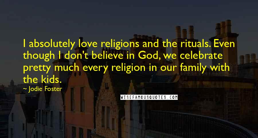 Jodie Foster Quotes: I absolutely love religions and the rituals. Even though I don't believe in God, we celebrate pretty much every religion in our family with the kids.