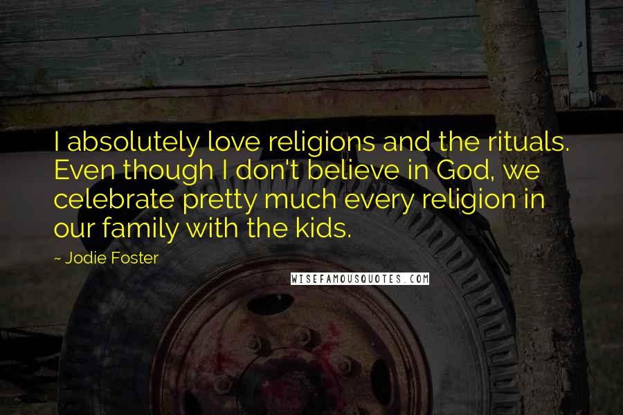 Jodie Foster Quotes: I absolutely love religions and the rituals. Even though I don't believe in God, we celebrate pretty much every religion in our family with the kids.