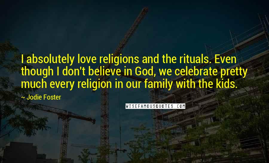 Jodie Foster Quotes: I absolutely love religions and the rituals. Even though I don't believe in God, we celebrate pretty much every religion in our family with the kids.