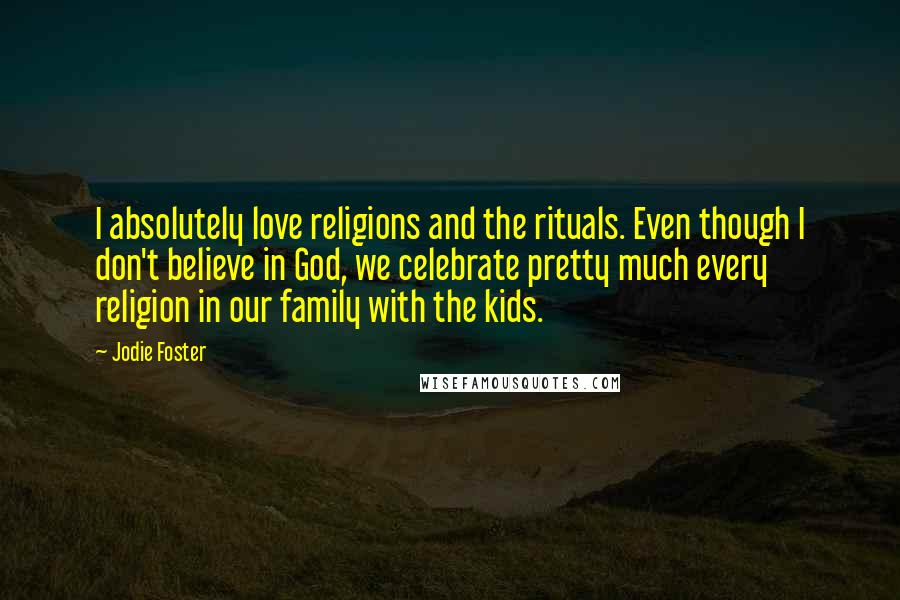Jodie Foster Quotes: I absolutely love religions and the rituals. Even though I don't believe in God, we celebrate pretty much every religion in our family with the kids.