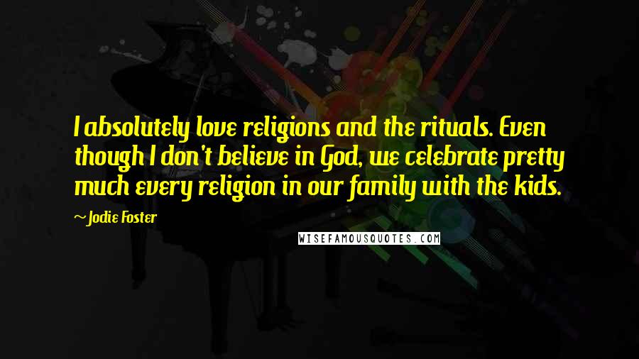 Jodie Foster Quotes: I absolutely love religions and the rituals. Even though I don't believe in God, we celebrate pretty much every religion in our family with the kids.