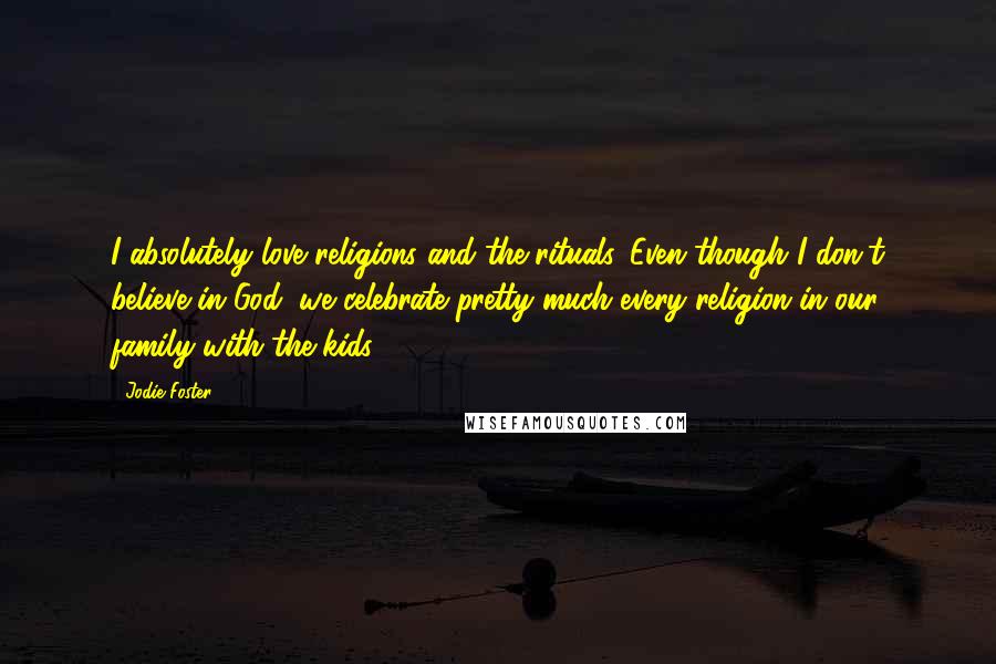 Jodie Foster Quotes: I absolutely love religions and the rituals. Even though I don't believe in God, we celebrate pretty much every religion in our family with the kids.