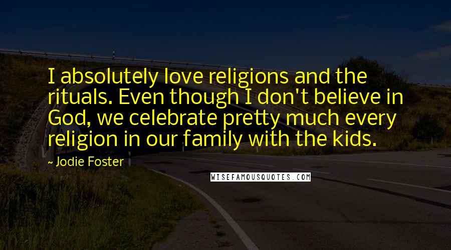 Jodie Foster Quotes: I absolutely love religions and the rituals. Even though I don't believe in God, we celebrate pretty much every religion in our family with the kids.