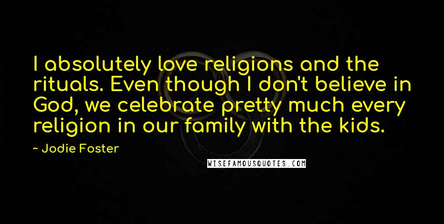 Jodie Foster Quotes: I absolutely love religions and the rituals. Even though I don't believe in God, we celebrate pretty much every religion in our family with the kids.