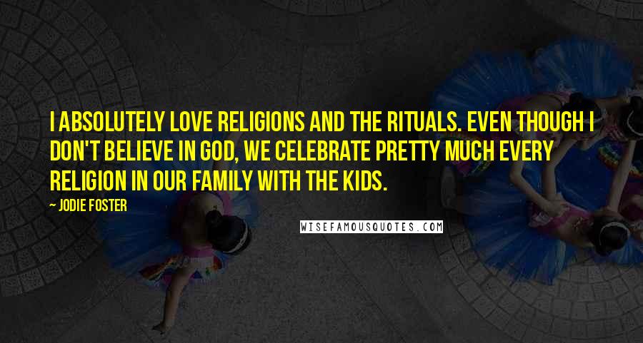 Jodie Foster Quotes: I absolutely love religions and the rituals. Even though I don't believe in God, we celebrate pretty much every religion in our family with the kids.