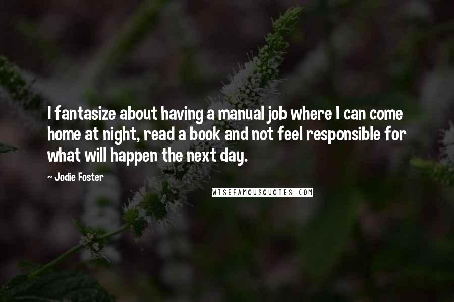 Jodie Foster Quotes: I fantasize about having a manual job where I can come home at night, read a book and not feel responsible for what will happen the next day.