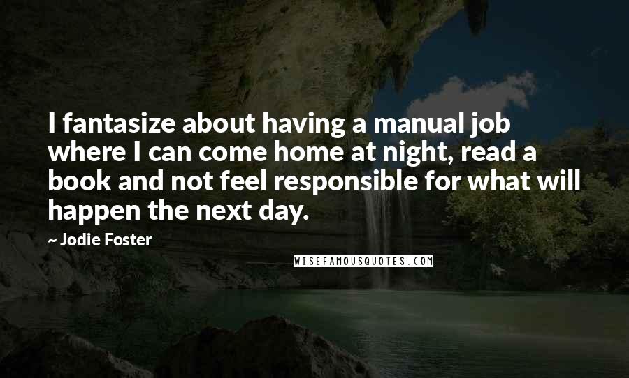 Jodie Foster Quotes: I fantasize about having a manual job where I can come home at night, read a book and not feel responsible for what will happen the next day.