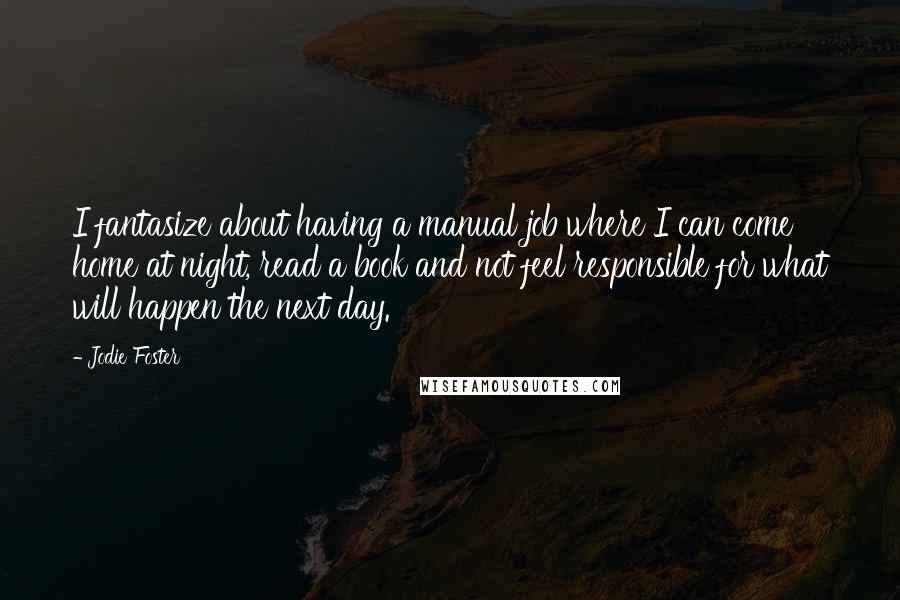 Jodie Foster Quotes: I fantasize about having a manual job where I can come home at night, read a book and not feel responsible for what will happen the next day.