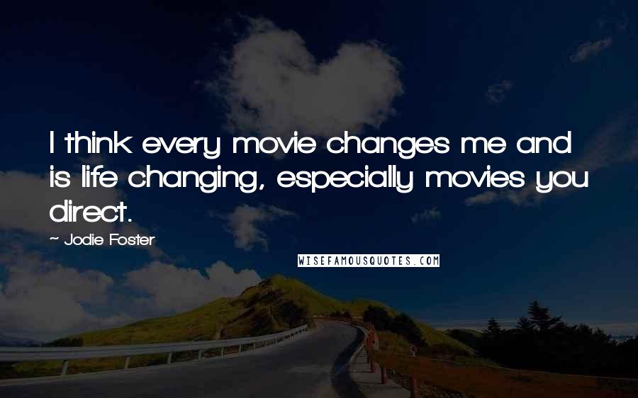 Jodie Foster Quotes: I think every movie changes me and is life changing, especially movies you direct.