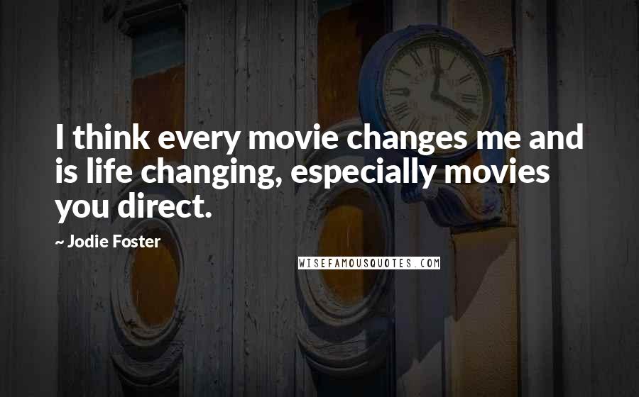 Jodie Foster Quotes: I think every movie changes me and is life changing, especially movies you direct.