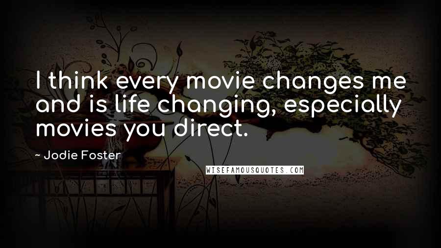 Jodie Foster Quotes: I think every movie changes me and is life changing, especially movies you direct.