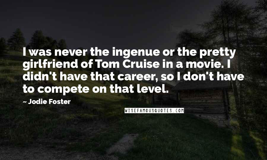 Jodie Foster Quotes: I was never the ingenue or the pretty girlfriend of Tom Cruise in a movie. I didn't have that career, so I don't have to compete on that level.