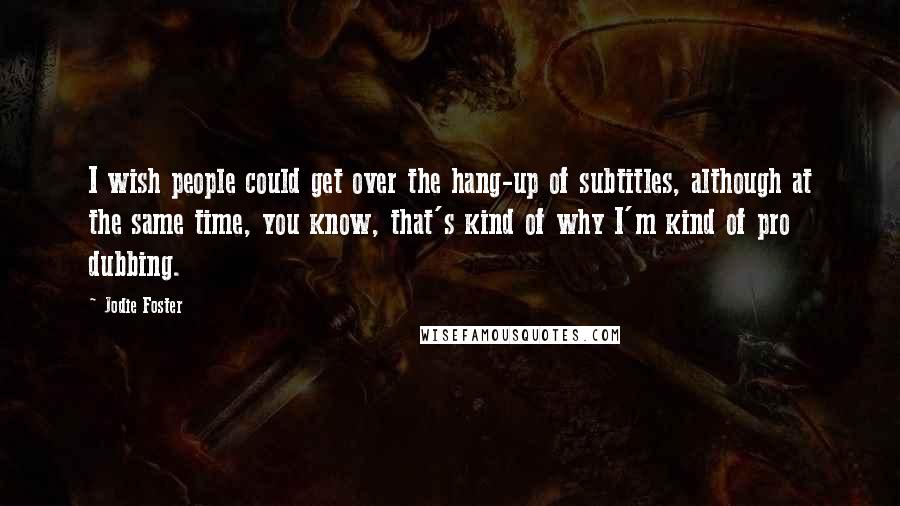 Jodie Foster Quotes: I wish people could get over the hang-up of subtitles, although at the same time, you know, that's kind of why I'm kind of pro dubbing.