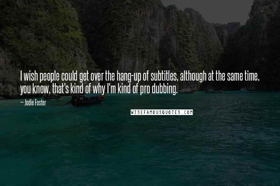 Jodie Foster Quotes: I wish people could get over the hang-up of subtitles, although at the same time, you know, that's kind of why I'm kind of pro dubbing.