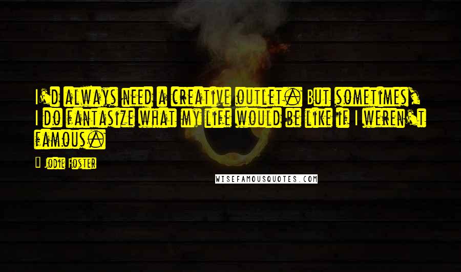 Jodie Foster Quotes: I'd always need a creative outlet. But sometimes, I do fantasize what my life would be like if I weren't famous.