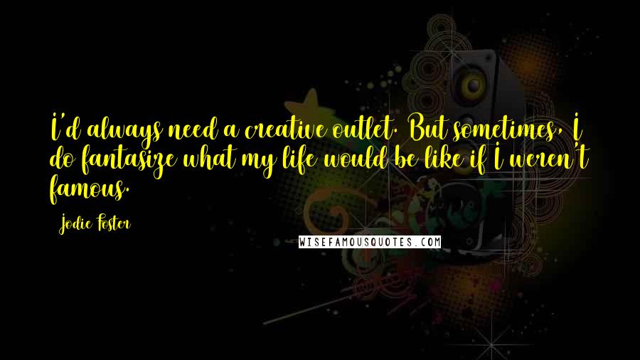 Jodie Foster Quotes: I'd always need a creative outlet. But sometimes, I do fantasize what my life would be like if I weren't famous.