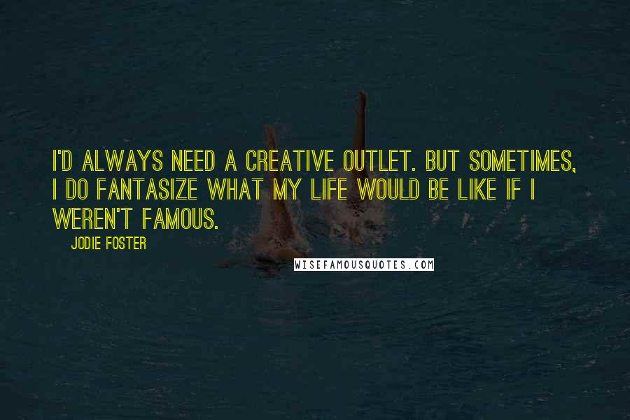 Jodie Foster Quotes: I'd always need a creative outlet. But sometimes, I do fantasize what my life would be like if I weren't famous.