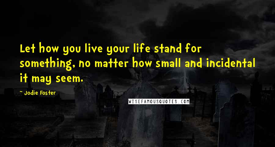 Jodie Foster Quotes: Let how you live your life stand for something, no matter how small and incidental it may seem.
