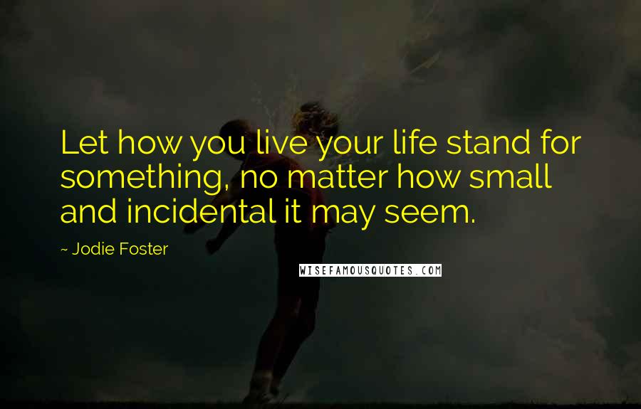 Jodie Foster Quotes: Let how you live your life stand for something, no matter how small and incidental it may seem.