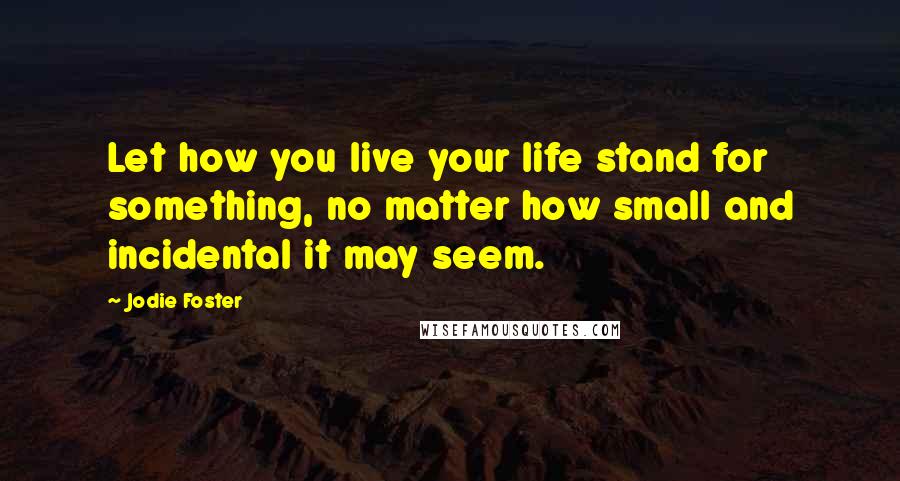 Jodie Foster Quotes: Let how you live your life stand for something, no matter how small and incidental it may seem.