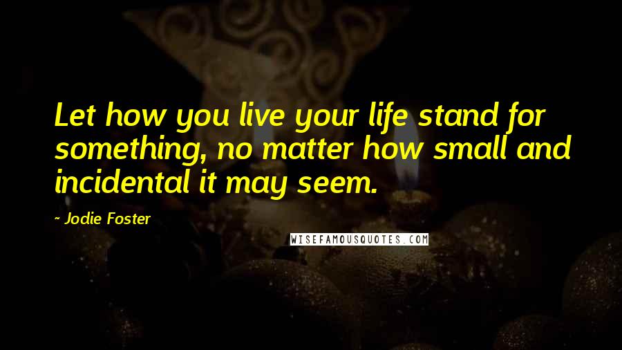 Jodie Foster Quotes: Let how you live your life stand for something, no matter how small and incidental it may seem.