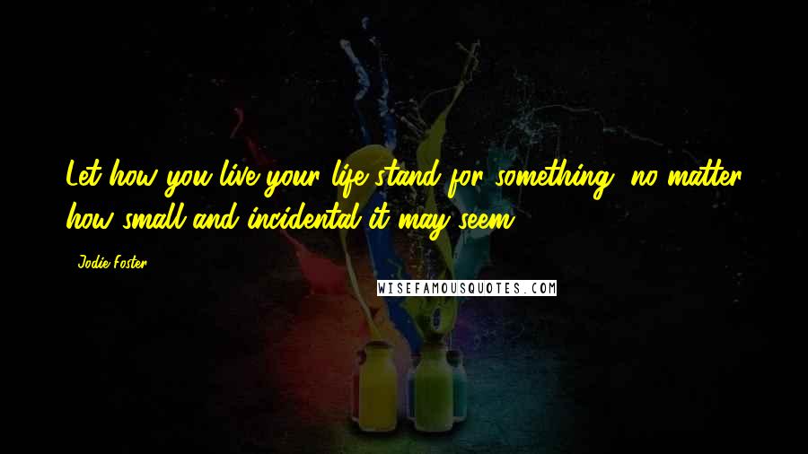 Jodie Foster Quotes: Let how you live your life stand for something, no matter how small and incidental it may seem.