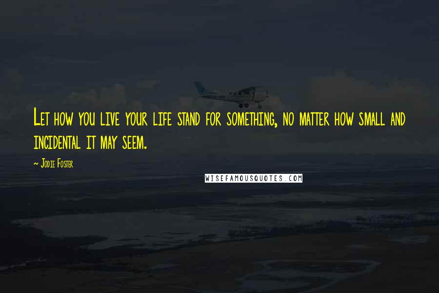 Jodie Foster Quotes: Let how you live your life stand for something, no matter how small and incidental it may seem.