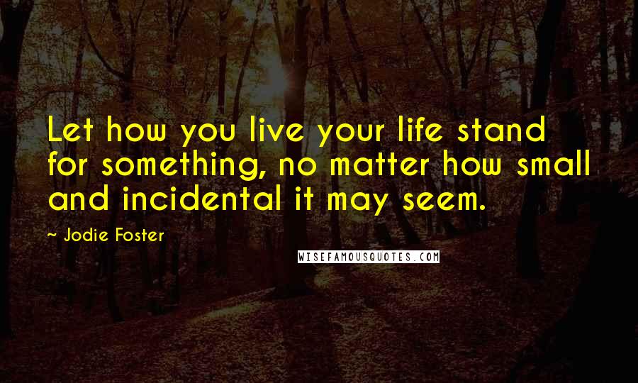 Jodie Foster Quotes: Let how you live your life stand for something, no matter how small and incidental it may seem.