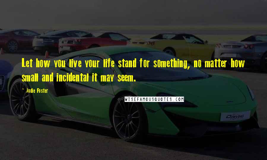 Jodie Foster Quotes: Let how you live your life stand for something, no matter how small and incidental it may seem.