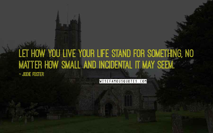 Jodie Foster Quotes: Let how you live your life stand for something, no matter how small and incidental it may seem.