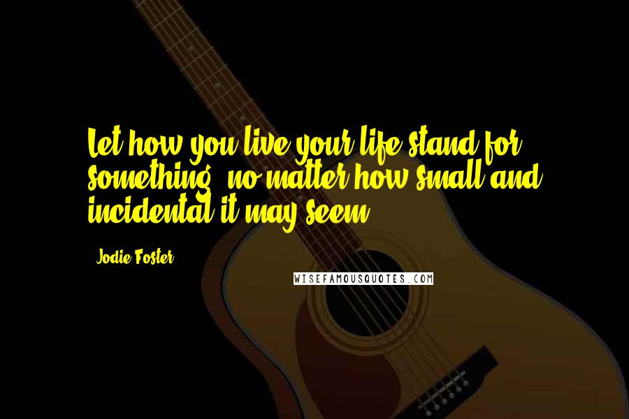 Jodie Foster Quotes: Let how you live your life stand for something, no matter how small and incidental it may seem.