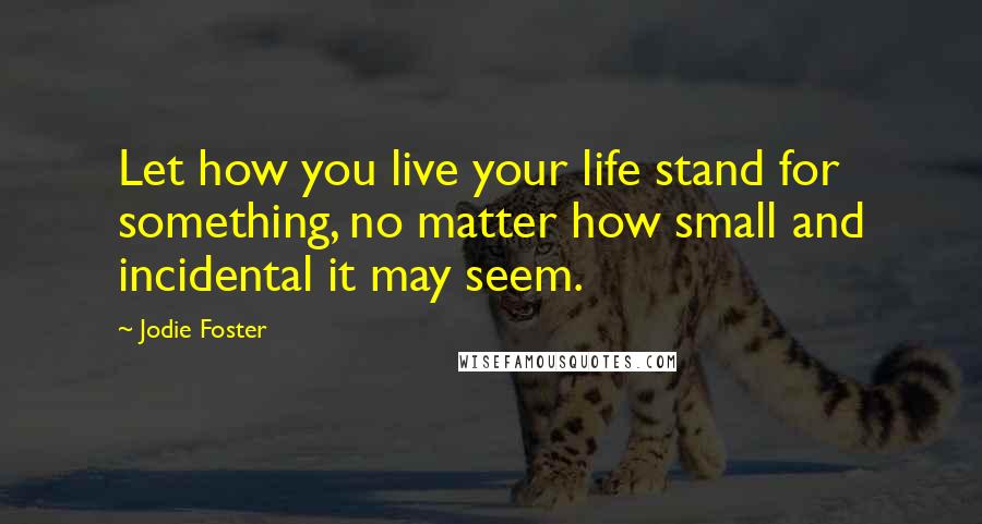 Jodie Foster Quotes: Let how you live your life stand for something, no matter how small and incidental it may seem.