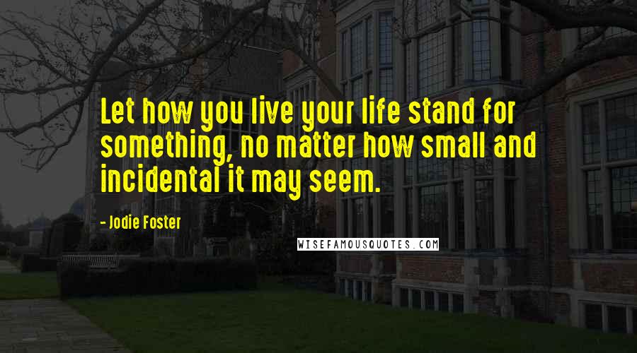 Jodie Foster Quotes: Let how you live your life stand for something, no matter how small and incidental it may seem.