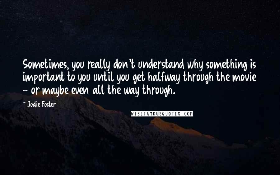 Jodie Foster Quotes: Sometimes, you really don't understand why something is important to you until you get halfway through the movie - or maybe even all the way through.
