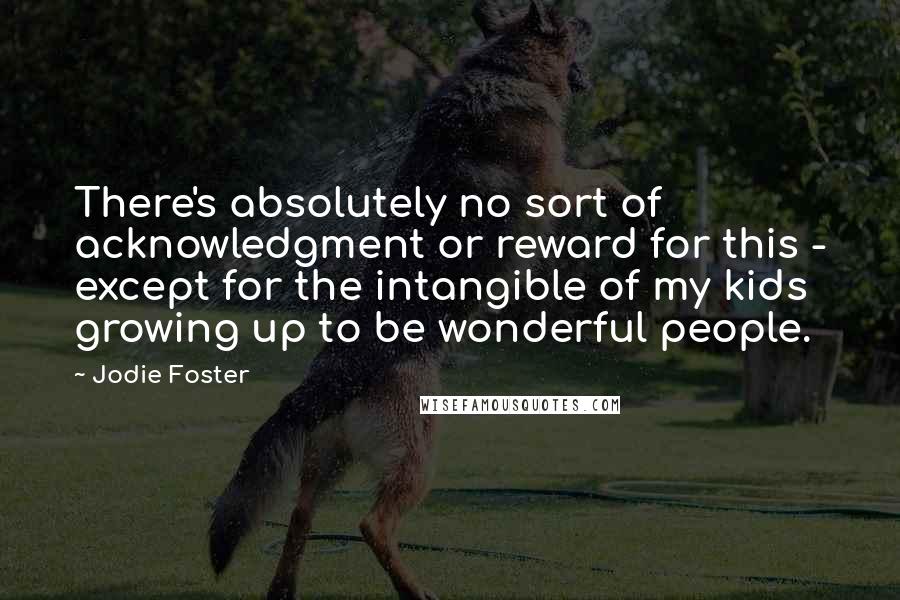 Jodie Foster Quotes: There's absolutely no sort of acknowledgment or reward for this - except for the intangible of my kids growing up to be wonderful people.