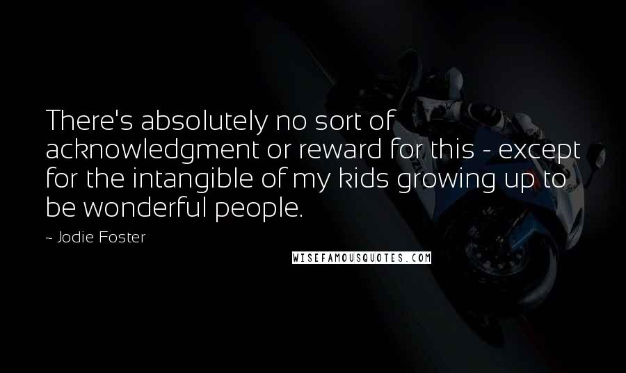 Jodie Foster Quotes: There's absolutely no sort of acknowledgment or reward for this - except for the intangible of my kids growing up to be wonderful people.