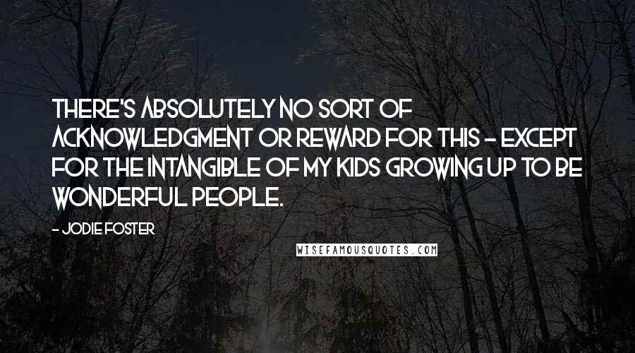 Jodie Foster Quotes: There's absolutely no sort of acknowledgment or reward for this - except for the intangible of my kids growing up to be wonderful people.