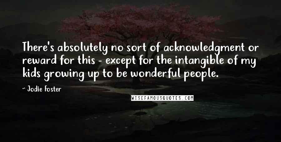 Jodie Foster Quotes: There's absolutely no sort of acknowledgment or reward for this - except for the intangible of my kids growing up to be wonderful people.