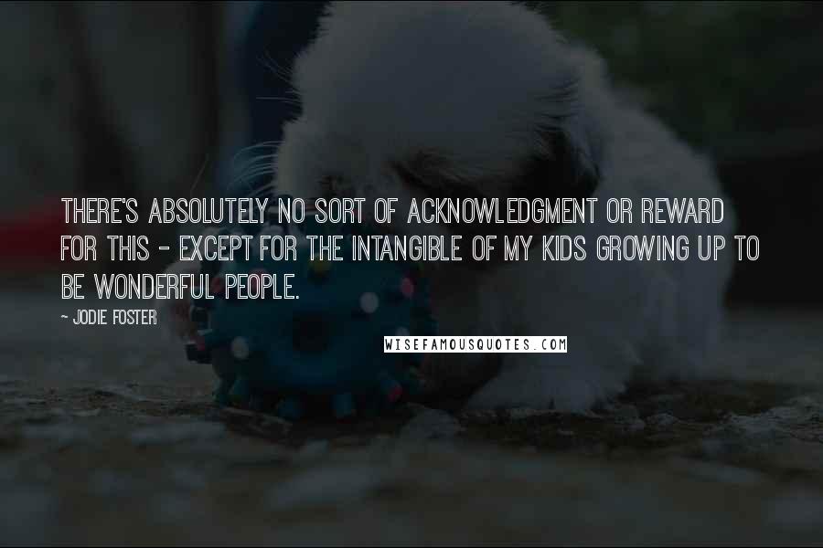 Jodie Foster Quotes: There's absolutely no sort of acknowledgment or reward for this - except for the intangible of my kids growing up to be wonderful people.