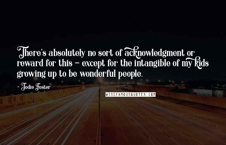 Jodie Foster Quotes: There's absolutely no sort of acknowledgment or reward for this - except for the intangible of my kids growing up to be wonderful people.