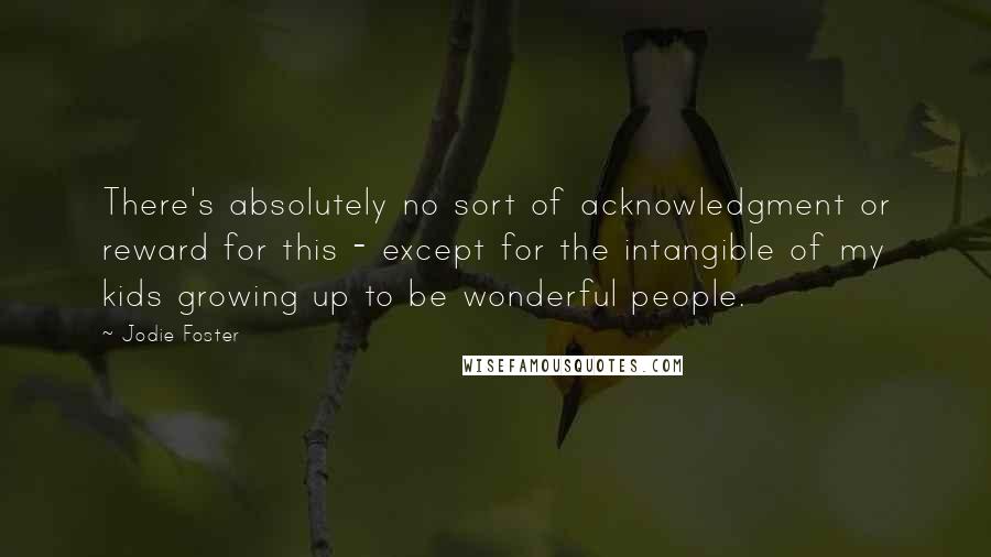 Jodie Foster Quotes: There's absolutely no sort of acknowledgment or reward for this - except for the intangible of my kids growing up to be wonderful people.