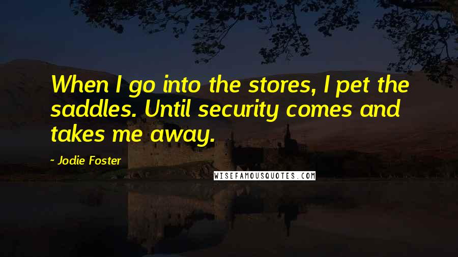 Jodie Foster Quotes: When I go into the stores, I pet the saddles. Until security comes and takes me away.