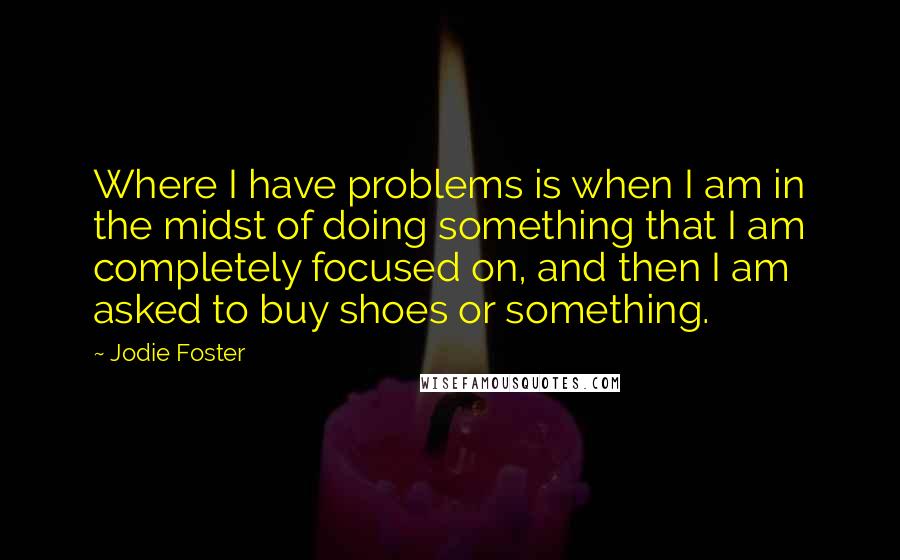Jodie Foster Quotes: Where I have problems is when I am in the midst of doing something that I am completely focused on, and then I am asked to buy shoes or something.