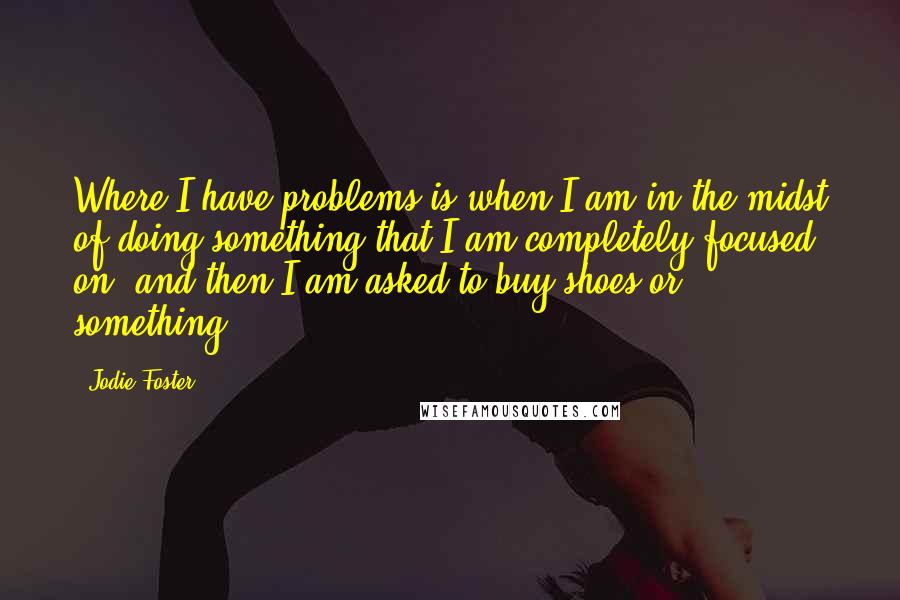 Jodie Foster Quotes: Where I have problems is when I am in the midst of doing something that I am completely focused on, and then I am asked to buy shoes or something.